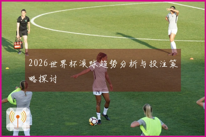 2026世界杯滚球趋势分析与投注策略探讨