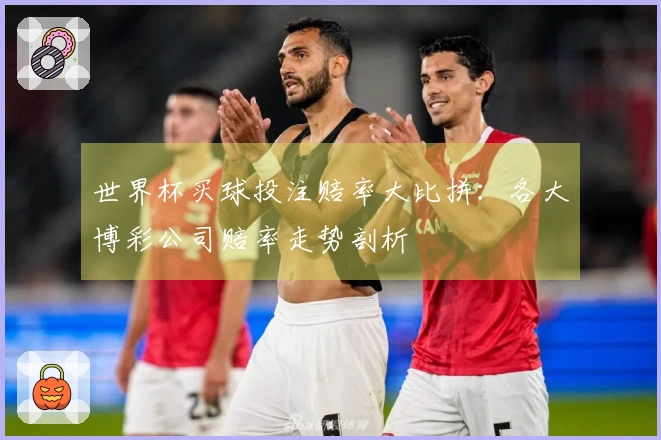 世界杯买球投注赔率大比拼：各大博彩公司赔率走势剖析